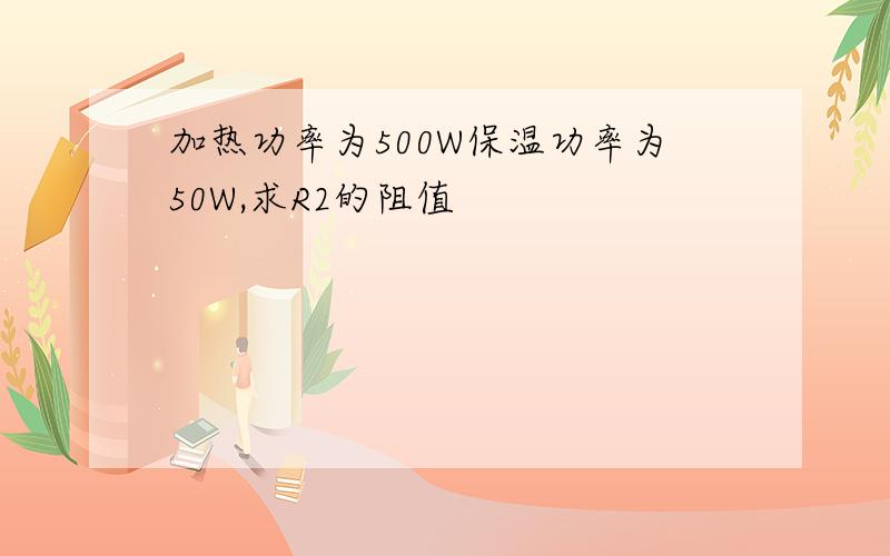 加热功率为500W保温功率为50W,求R2的阻值