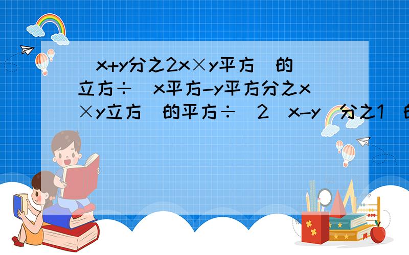 （x+y分之2x×y平方）的立方÷（x平方-y平方分之x×y立方）的平方÷[2（x-y）分之1]的平方 化简后得多