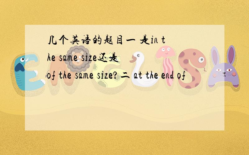 几个英语的题目一 是in the same size还是of the same size?二 at the end of