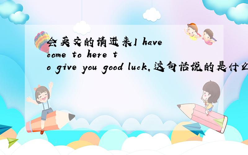 会英文的请进来I have come to here to give you good luck,这句话说的是什么?我要