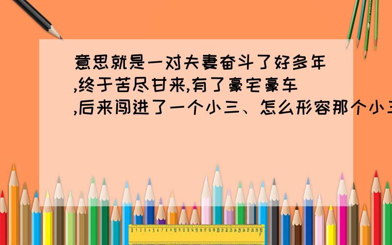 意思就是一对夫妻奋斗了好多年,终于苦尽甘来,有了豪宅豪车,后来闯进了一个小三、怎么形容那个小三 用一个成语.表示这种人不