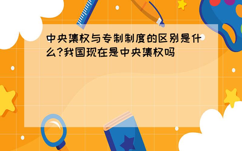 中央集权与专制制度的区别是什么?我国现在是中央集权吗