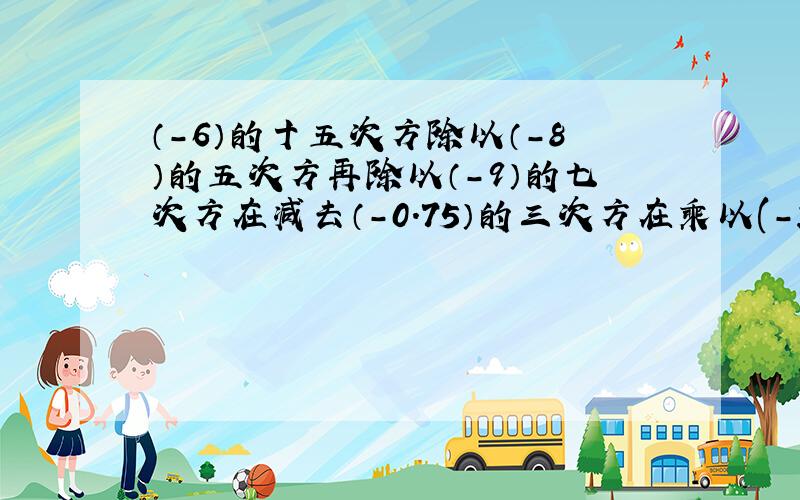 （-6）的十五次方除以（-8）的五次方再除以（-9）的七次方在减去（-0.75）的三次方在乘以(-2)的六次方