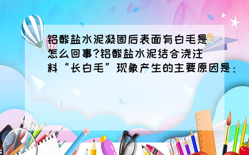 铝酸盐水泥凝固后表面有白毛是怎么回事?铝酸盐水泥结合浇注料“长白毛”现象产生的主要原因是： ★浇注