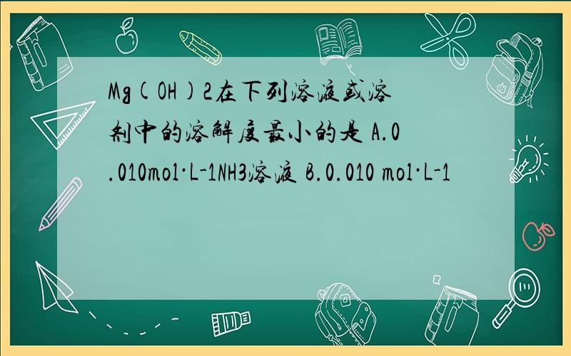 Mg(OH)2在下列溶液或溶剂中的溶解度最小的是 A.0.010mol·L-1NH3溶液 B.0.010 mol·L-1