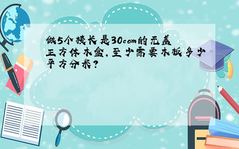 做5个棱长是30com的无盖正方体木盒,至少需要木板多少平方分米?