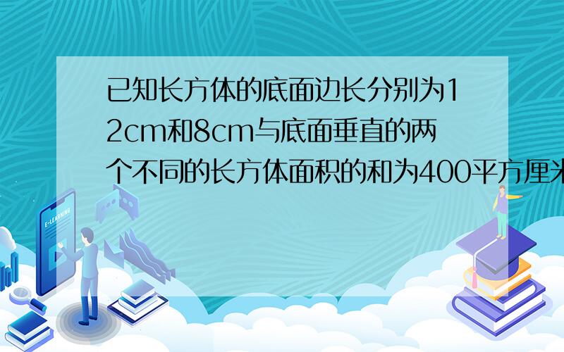 已知长方体的底面边长分别为12cm和8cm与底面垂直的两个不同的长方体面积的和为400平方厘米求长方体的体积