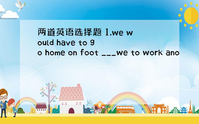 两道英语选择题 1.we would have to go home on foot ___we to work ano