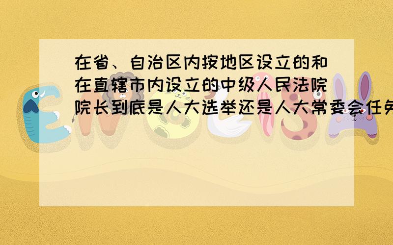 在省、自治区内按地区设立的和在直辖市内设立的中级人民法院院长到底是人大选举还是人大常委会任免?