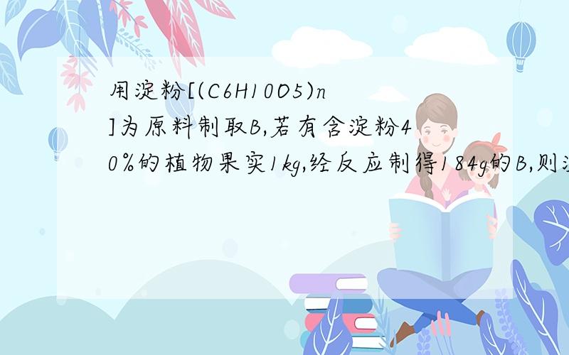 用淀粉[(C6H10O5)n]为原料制取B,若有含淀粉40%的植物果实1kg,经反应制得184g的B,则淀粉的转化率为