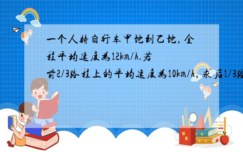 一个人骑自行车甲地到乙地，全程平均速度为12km/h．若前2/3路程上的平均速度为10km/h，求后1/3路程的平均速度