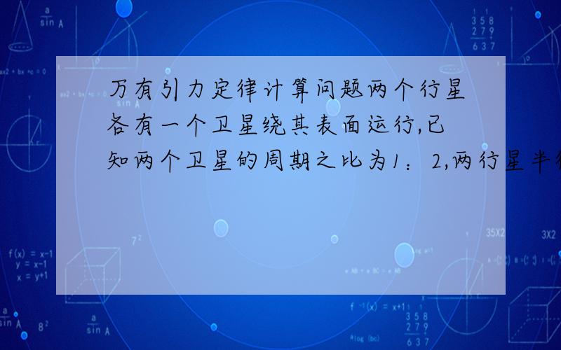 万有引力定律计算问题两个行星各有一个卫星绕其表面运行,已知两个卫星的周期之比为1：2,两行星半径之比为2：1,则（ ）A