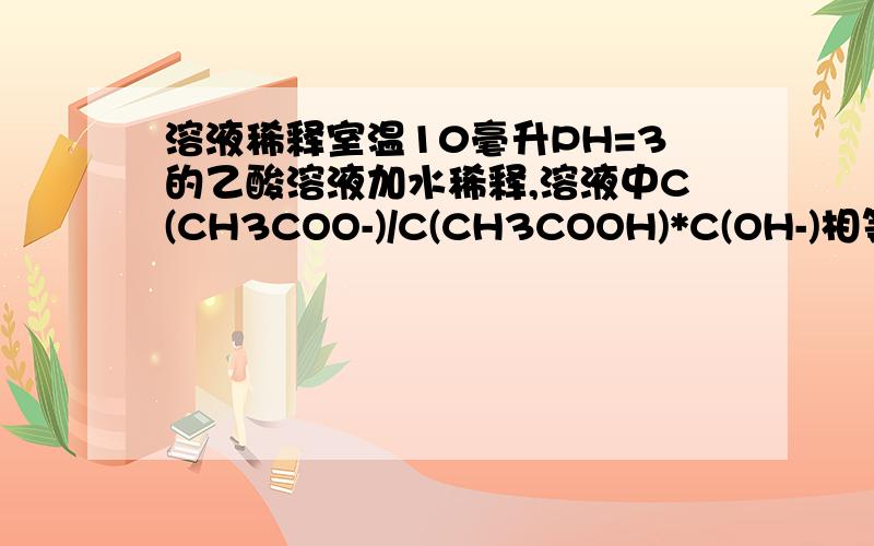 溶液稀释室温10毫升PH=3的乙酸溶液加水稀释,溶液中C(CH3COO-)/C(CH3COOH)*C(OH-)相等,为什