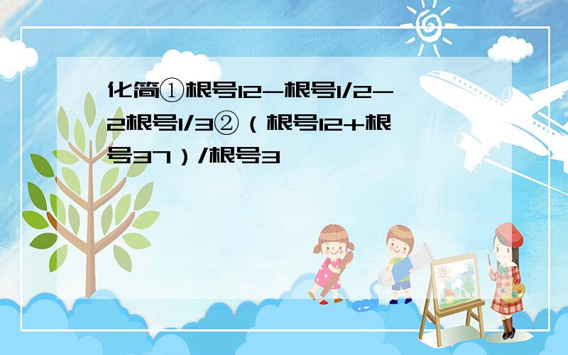 化简①根号12-根号1/2-2根号1/3②（根号12+根号37）/根号3