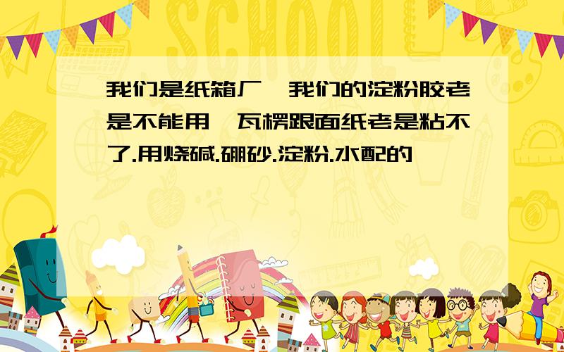 我们是纸箱厂,我们的淀粉胶老是不能用,瓦楞跟面纸老是粘不了.用烧碱.硼砂.淀粉.水配的,