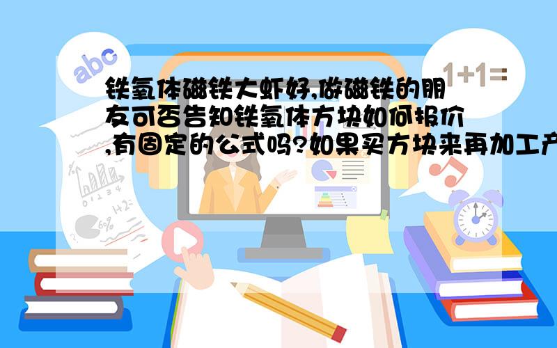 铁氧体磁铁大虾好,做磁铁的朋友可否告知铁氧体方块如何报价,有固定的公式吗?如果买方块来再加工产品,又如何算价呢?要公式!