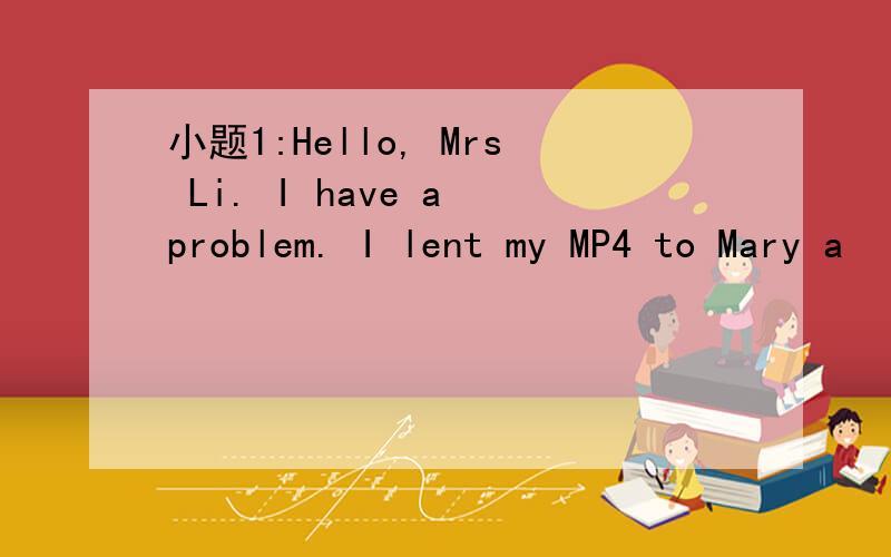 小题1:Hello, Mrs Li. I have a problem. I lent my MP4 to Mary a