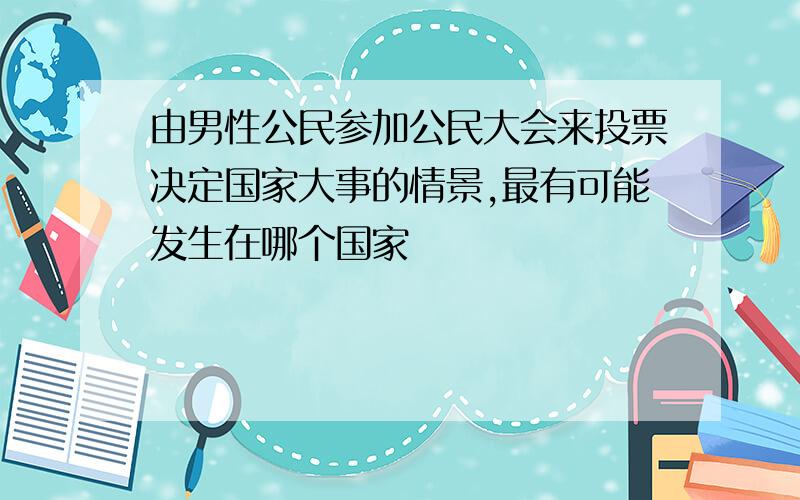 由男性公民参加公民大会来投票决定国家大事的情景,最有可能发生在哪个国家