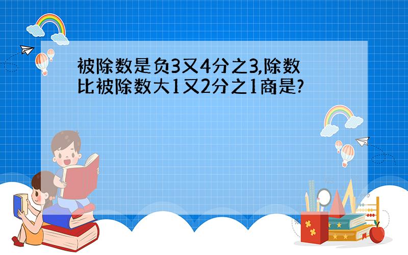 被除数是负3又4分之3,除数比被除数大1又2分之1商是?