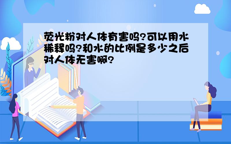 荧光粉对人体有害吗?可以用水稀释吗?和水的比例是多少之后对人体无害啊?