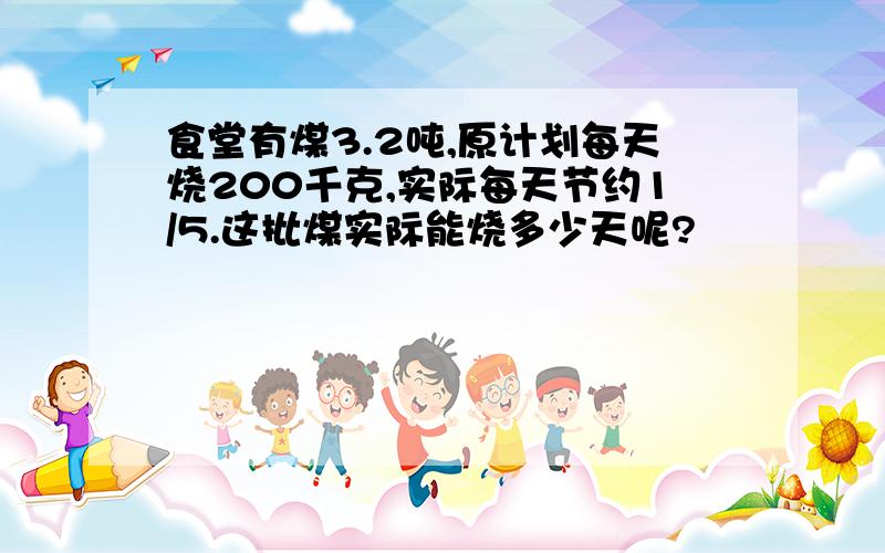 食堂有煤3.2吨,原计划每天烧200千克,实际每天节约1/5.这批煤实际能烧多少天呢?