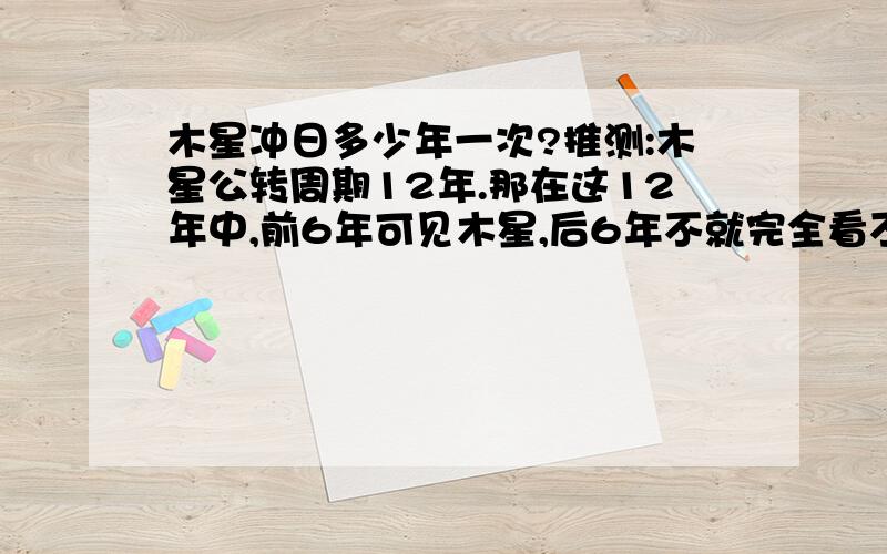 木星冲日多少年一次?推测:木星公转周期12年.那在这12年中,前6年可见木星,后6年不就完全看不见了吗?如果现在能看见冲