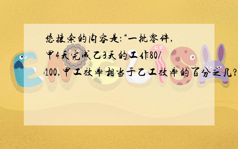 您搜索的内容是：“一批零件,甲4天完成乙3天的工作80/100,甲工效率相当于乙工效率的百分之几?