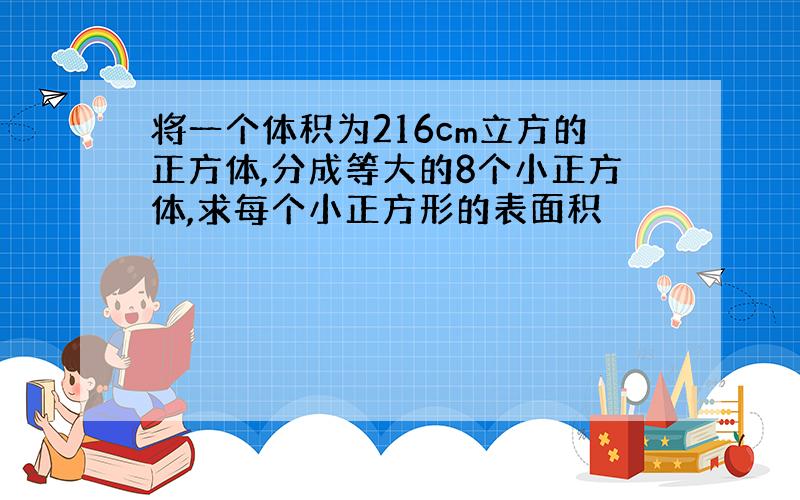 将一个体积为216cm立方的正方体,分成等大的8个小正方体,求每个小正方形的表面积