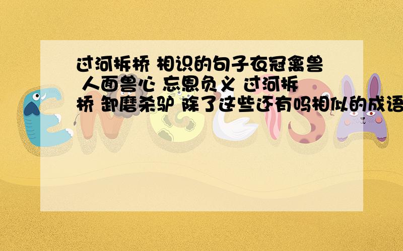 过河拆桥 相识的句子衣冠禽兽 人面兽心 忘恩负义 过河拆桥 卸磨杀驴 除了这些还有吗相似的成语 不是相识的句子 打错了