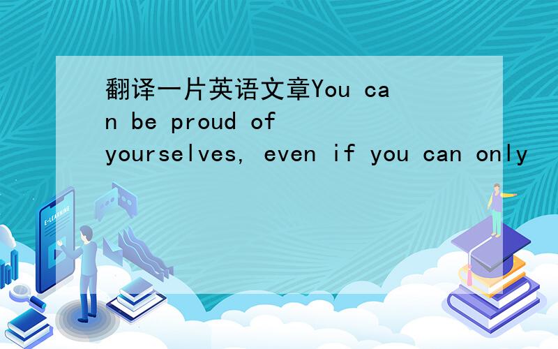 翻译一片英语文章You can be proud of yourselves, even if you can only