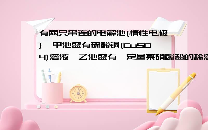 有两只串连的电解池(惰性电极),甲池盛有硫酸铜(CuS04)溶液,乙池盛有一定量某硝酸盐的稀溶液,电解时,当甲池电极析出