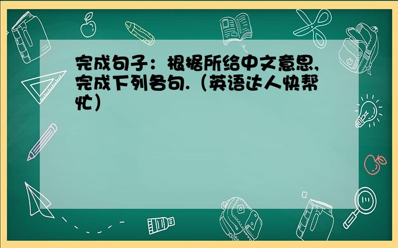 完成句子：根据所给中文意思,完成下列各句.（英语达人快帮忙）