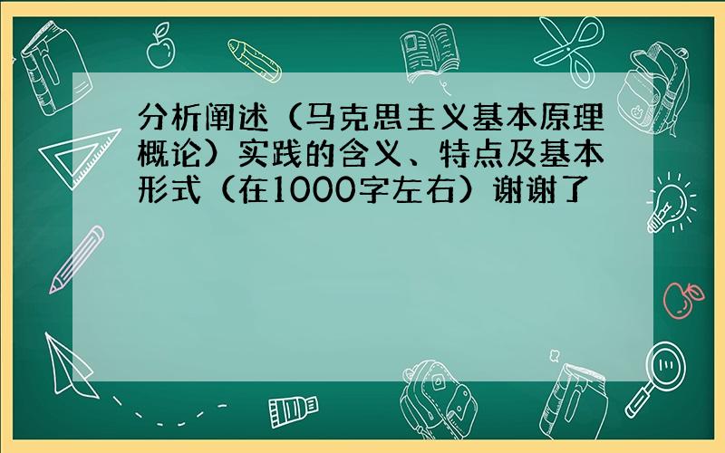 分析阐述（马克思主义基本原理概论）实践的含义、特点及基本形式（在1000字左右）谢谢了