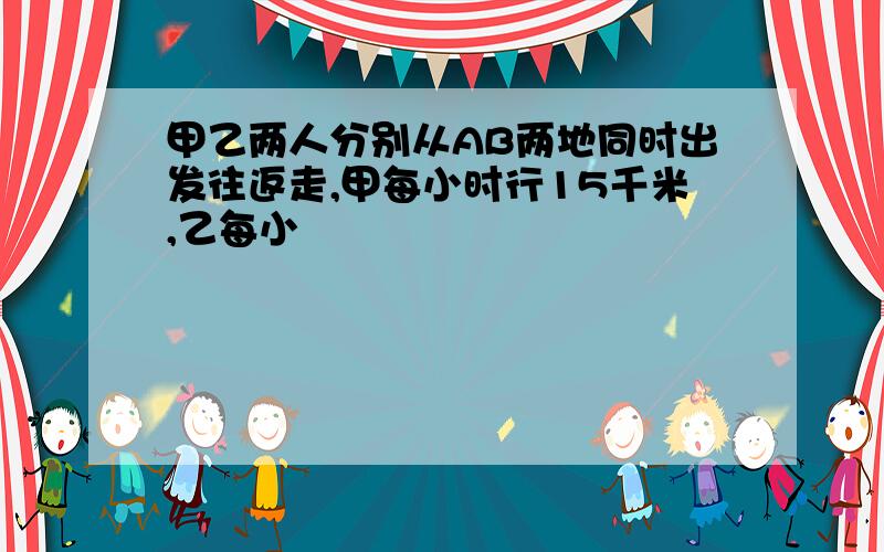 甲乙两人分别从AB两地同时出发往返走,甲每小时行15千米,乙每小