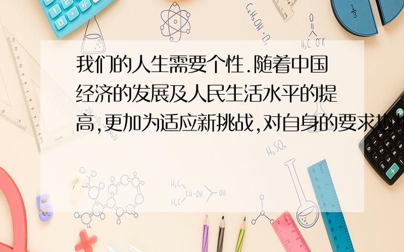 我们的人生需要个性.随着中国经济的发展及人民生活水平的提高,更加为适应新挑战,对自身的要求也越来越高.在不断认识的自我的