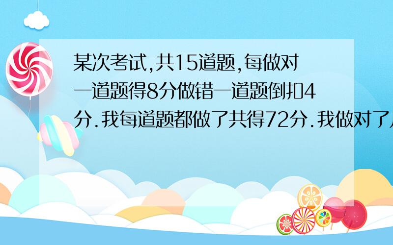 某次考试,共15道题,每做对一道题得8分做错一道题倒扣4分.我每道题都做了共得72分.我做对了几道