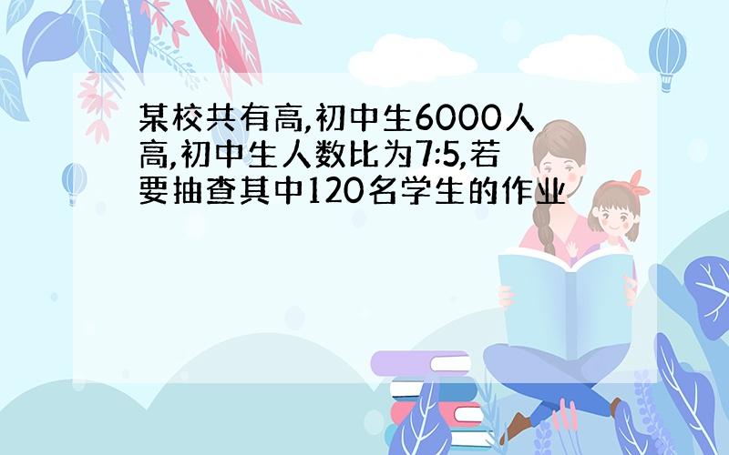 某校共有高,初中生6000人高,初中生人数比为7:5,若要抽查其中120名学生的作业