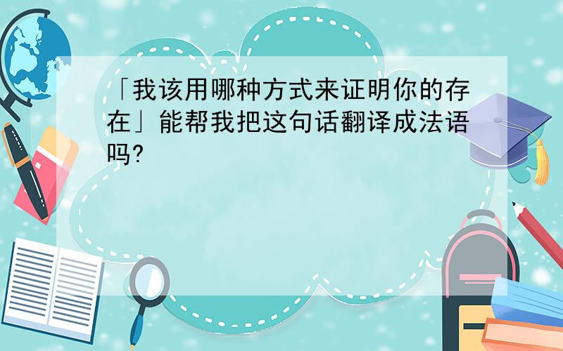 「我该用哪种方式来证明你的存在」能帮我把这句话翻译成法语吗?