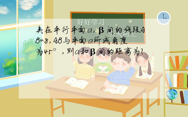 夹在平行平面a,β间的线段AB=8,AB与平面a所成角度为45°,则a和β间的距离为?