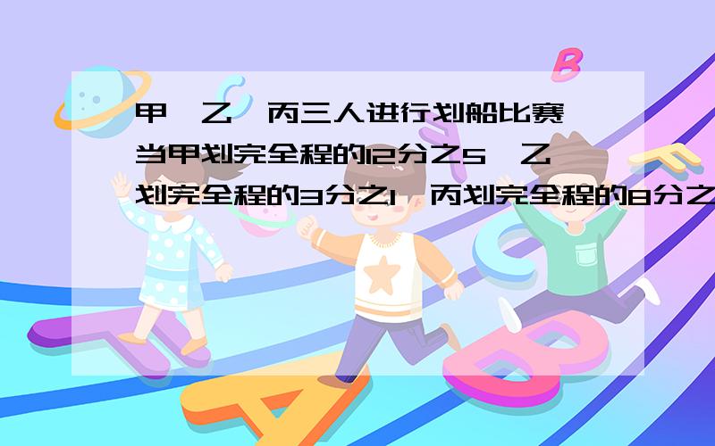 甲、乙、丙三人进行划船比赛,当甲划完全程的12分之5,乙划完全程的3分之1,丙划完全程的8分之3时,他们