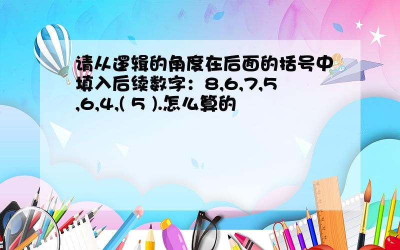 请从逻辑的角度在后面的括号中填入后续数字：8,6,7,5,6,4,( 5 ).怎么算的