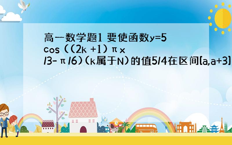 高一数学题1 要使函数y=5cos ((2k +1)πx/3-π/6)(k属于N)的值5/4在区间[a,a+3](a属于