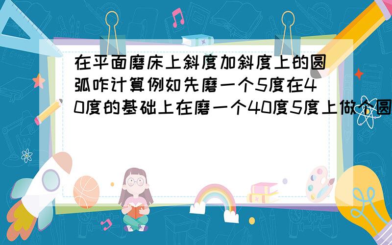 在平面磨床上斜度加斜度上的圆弧咋计算例如先磨一个5度在40度的基础上在磨一个40度5度上做个圆弧10咋做