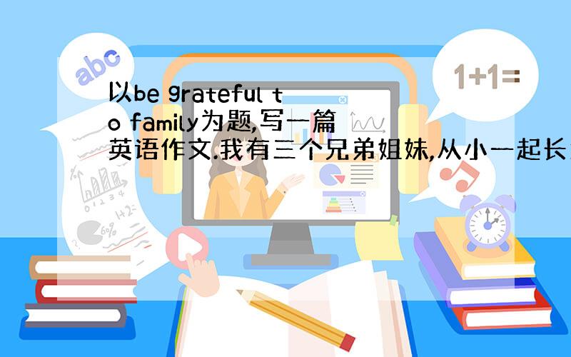 以be grateful to family为题,写一篇英语作文.我有三个兄弟姐妹,从小一起长大,我们的感情很好,他们总