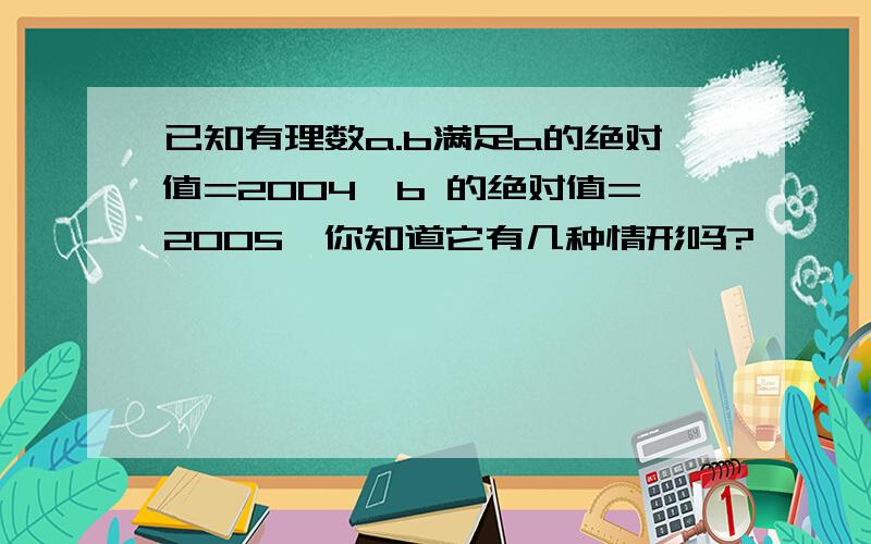 已知有理数a.b满足a的绝对值=2004,b 的绝对值=2005,你知道它有几种情形吗?