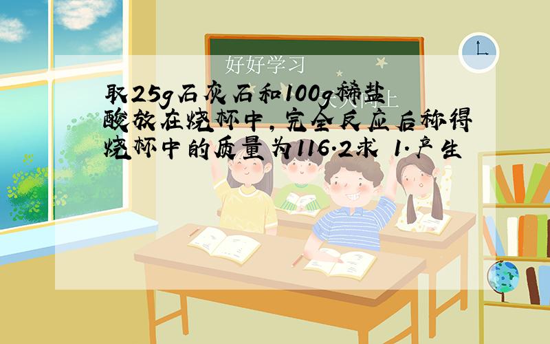 取25g石灰石和100g稀盐酸放在烧杯中,完全反应后称得烧杯中的质量为116.2求 1.产生