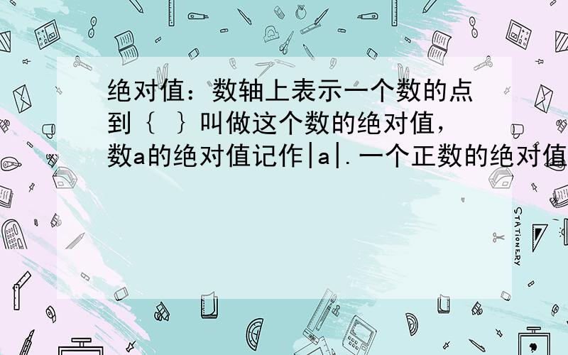 绝对值：数轴上表示一个数的点到｛ ｝叫做这个数的绝对值，数a的绝对值记作|a|.一个正数的绝对值是她｛ ｝；一个负数绝对