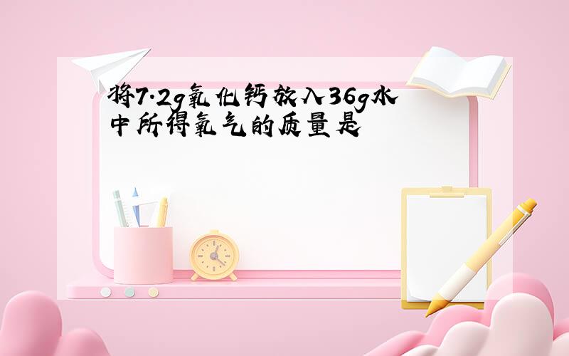 将7.2g氧化钙放入36g水中所得氧气的质量是