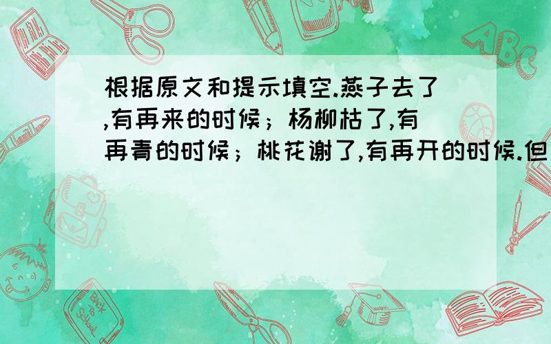 根据原文和提示填空.燕子去了,有再来的时候；杨柳枯了,有再青的时候；桃花谢了,有再开的时候.但是,聪明的,我们的日子为什