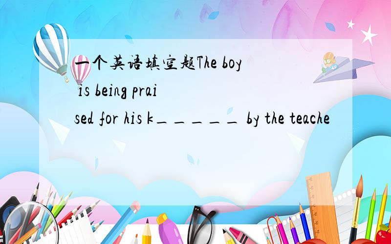 一个英语填空题The boy is being praised for his k_____ by the teache